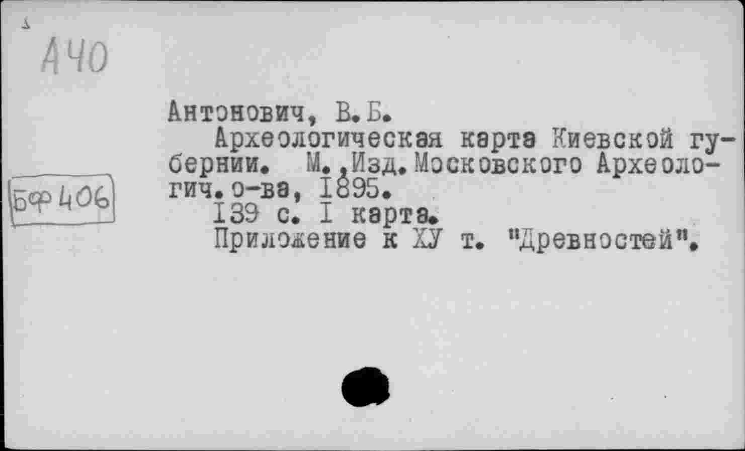 ﻿А 40

Антонович, КБ.
Археологическая карта Киевской гу бернии. М. .Изд. Московского Археоло-гич. о-ва, 1095.
139 с. I карта.
Приложение к ХУ т. “Древностей”.